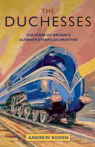 The Duchesses: The Story of Britain's Ultimate Steam Locomotives by Andrew Roden